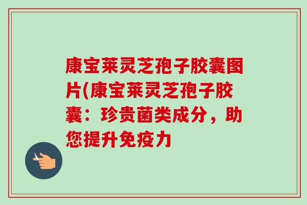 康宝莱灵芝孢子胶囊图片(康宝莱灵芝孢子胶囊：珍贵菌类成分，助您提升免疫力-第1张图片-卓越灵芝孢子粉