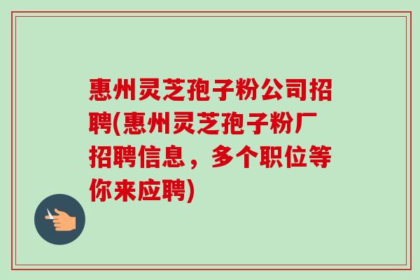 惠州灵芝孢子粉公司招聘(惠州灵芝孢子粉厂招聘信息,多个职位等你来应聘)-第1张图片-卓越灵芝孢子粉 惠州灵芝孢子粉公司招聘(惠州灵芝孢子粉厂招聘信息,多个职位等你来应聘)-第1张图片-卓越灵芝孢子粉
