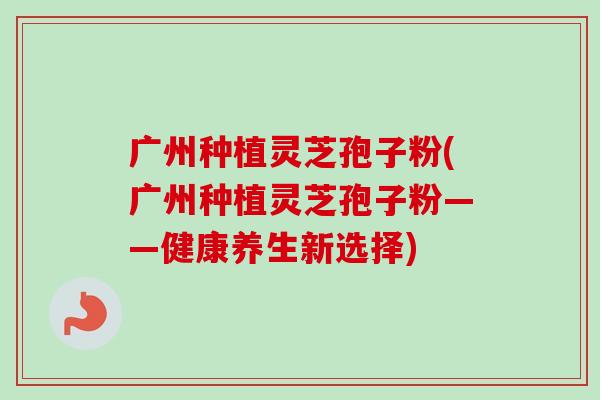 广州种植灵芝孢子粉(广州种植灵芝孢子粉——健康养生新选择)-第1张图片-卓越灵芝孢子粉