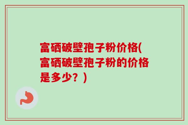 富硒破壁孢子粉价格(富硒破壁孢子粉的价格是多少？)-第1张图片-卓越灵芝孢子粉