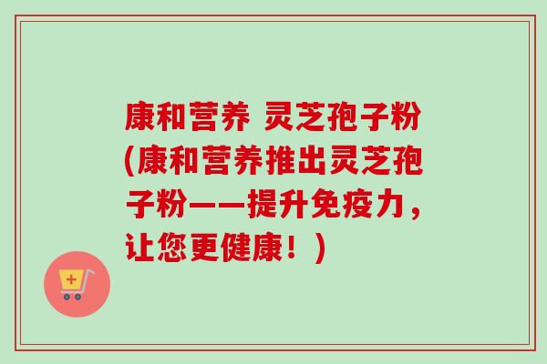 康和营养 灵芝孢子粉(康和营养推出灵芝孢子粉——提升免疫力，让您更健康！)-第1张图片-卓越灵芝孢子粉