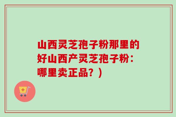 山西灵芝孢子粉那里的好山西产灵芝孢子粉：哪里卖正品？)-第1张图片-卓越灵芝孢子粉
