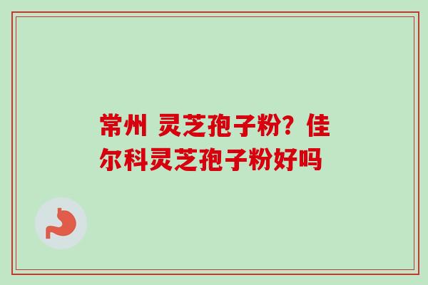 常州 灵芝孢子粉?佳尔科灵芝孢子粉好吗-第1张图片-卓越灵芝孢子粉 常州 灵芝孢子粉?佳尔科灵芝孢子粉好吗-第1张图片-卓越灵芝孢子粉