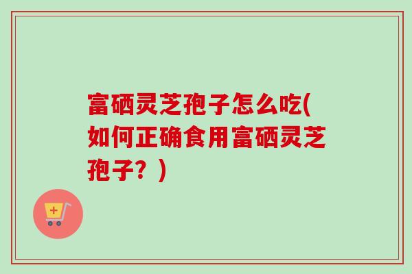 富硒灵芝孢子怎么吃(如何正确食用富硒灵芝孢子?)-第1张图片-卓越灵芝孢子粉 富硒灵芝孢子怎么吃(如何正确食用富硒灵芝孢子?)-第1张图片-卓越灵芝孢子粉