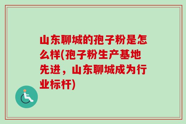 山东聊城的孢子粉是怎么样(孢子粉生产基地先进,山东聊城成为行业标杆)-第1张图片-卓越灵芝孢子粉 山东聊城的孢子粉是怎么样(孢子粉生产基地先进,山东聊城成为行业标杆)-第1张图片-卓越灵芝孢子粉