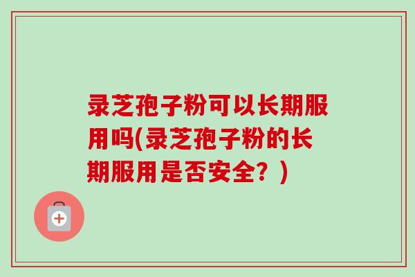 录芝孢子粉可以长期服用吗(录芝孢子粉的长期服用是否安全？)-第1张图片-卓越灵芝孢子粉