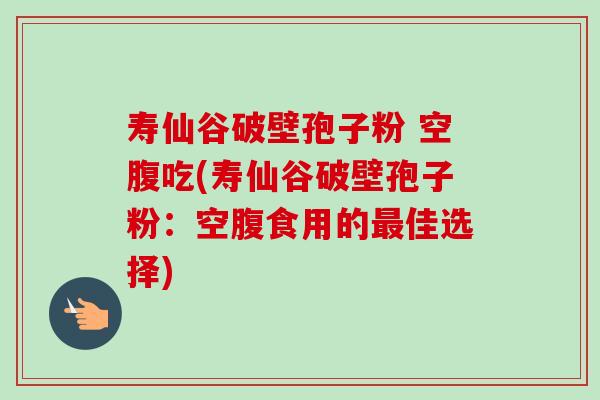 寿仙谷破壁孢子粉 空腹吃(寿仙谷破壁孢子粉:空腹食用的最佳选择)-第1张图片-卓越灵芝孢子粉 寿仙谷破壁孢子粉 空腹吃(寿仙谷破壁孢子粉:空腹食用的最佳选择)-第1张图片-卓越灵芝孢子粉