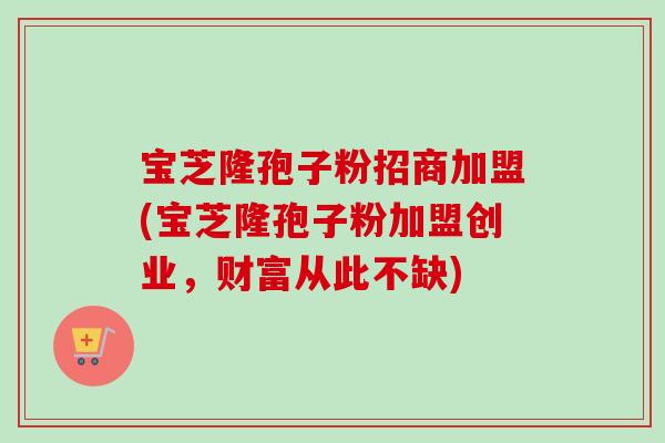 宝芝隆孢子粉招商加盟(宝芝隆孢子粉加盟创业,财富从此不缺)-第1张图片-卓越灵芝孢子粉 宝芝隆孢子粉招商加盟(宝芝隆孢子粉加盟创业,财富从此不缺)-第1张图片-卓越灵芝孢子粉