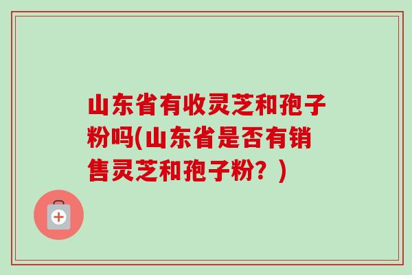 山东省有收灵芝和孢子粉吗(山东省是否有销售灵芝和孢子粉?)-第1张图片-卓越灵芝孢子粉 山东省有收灵芝和孢子粉吗(山东省是否有销售灵芝和孢子粉?)-第1张图片-卓越灵芝孢子粉