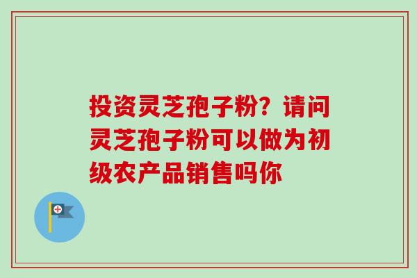 投资灵芝孢子粉？请问灵芝孢子粉可以做为初级农产品销售吗你-第1张图片-卓越灵芝孢子粉