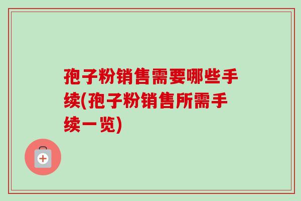 孢子粉销售需要哪些手续(孢子粉销售所需手续一览)-第1张图片-卓越灵芝孢子粉 孢子粉销售需要哪些手续(孢子粉销售所需手续一览)-第1张图片-卓越灵芝孢子粉