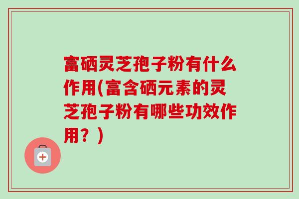 富硒灵芝孢子粉有什么作用(富含硒元素的灵芝孢子粉有哪些功效作用？)-第1张图片-卓越灵芝孢子粉