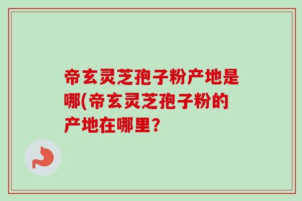 帝玄灵芝孢子粉产地是哪(帝玄灵芝孢子粉的产地在哪里？-第1张图片-卓越灵芝孢子粉