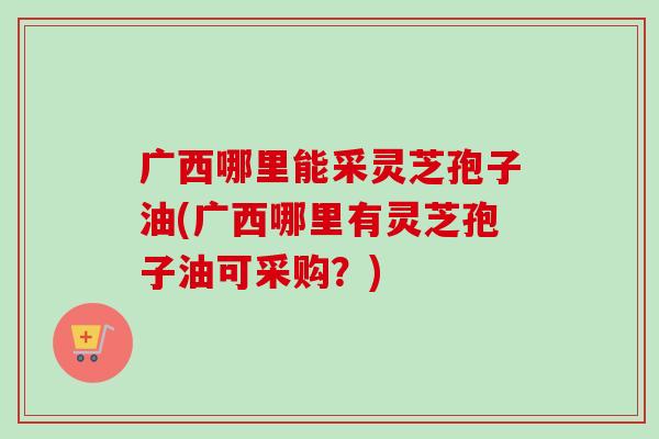 广西哪里能采灵芝孢子油(广西哪里有灵芝孢子油可采购?)-第1张图片-卓越灵芝孢子粉 广西哪里能采灵芝孢子油(广西哪里有灵芝孢子油可采购?)-第1张图片-卓越灵芝孢子粉