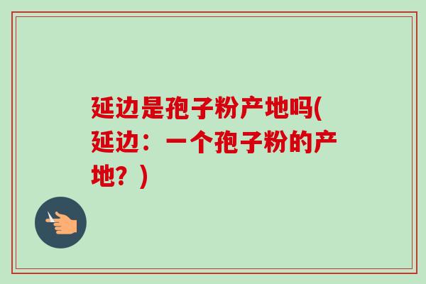 延边是孢子粉产地吗(延边:一个孢子粉的产地?)-第1张图片-卓越灵芝孢子粉 延边是孢子粉产地吗(延边:一个孢子粉的产地?)-第1张图片-卓越灵芝孢子粉