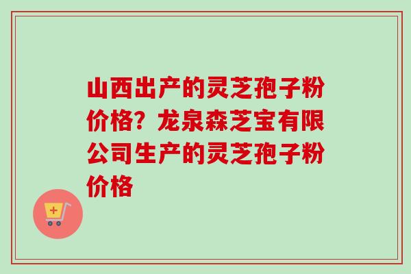 山西出产的灵芝孢子粉价格?龙泉森芝宝有限公司生产的灵芝孢子粉价格-第1张图片-卓越灵芝孢子粉 山西出产的灵芝孢子粉价格?龙泉森芝宝有限公司生产的灵芝孢子粉价格-第1张图片-卓越灵芝孢子粉