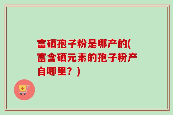 富硒孢子粉是哪产的(富含硒元素的孢子粉产自哪里?)-第1张图片-卓越灵芝孢子粉 富硒孢子粉是哪产的(富含硒元素的孢子粉产自哪里?)-第1张图片-卓越灵芝孢子粉