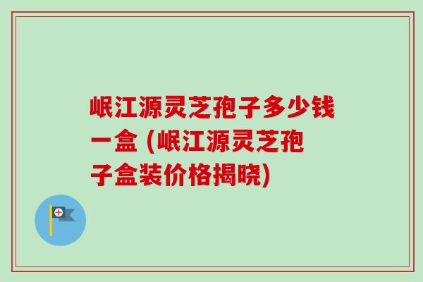 岷江源灵芝孢子多少钱一盒 (岷江源灵芝孢子盒装价格揭晓)-第1张图片-卓越灵芝孢子粉