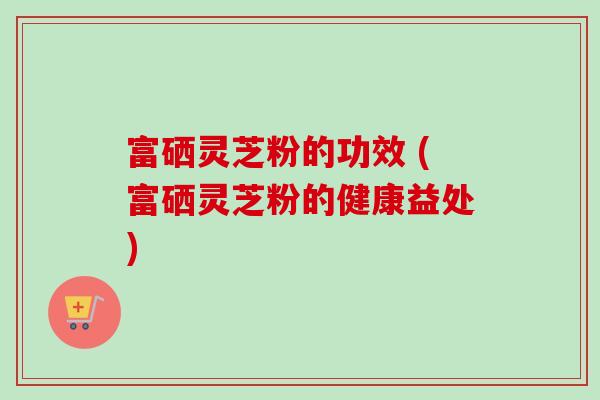 富硒灵芝粉的功效 (富硒灵芝粉的健康益处)-第1张图片-卓越灵芝孢子粉 富硒灵芝粉的功效 (富硒灵芝粉的健康益处)-第1张图片-卓越灵芝孢子粉