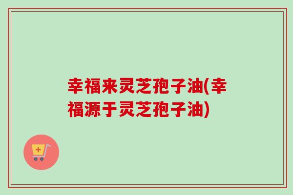 幸福来灵芝孢子油(幸福源于灵芝孢子油)-第1张图片-卓越灵芝孢子粉