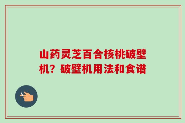 山药灵芝百合核桃破壁机？破壁机用法和食谱-第1张图片-卓越灵芝孢子粉
