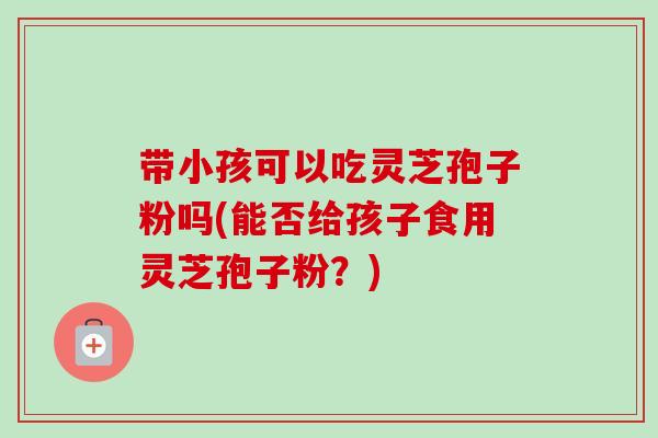 带小孩可以吃灵芝孢子粉吗(能否给孩子食用灵芝孢子粉?)-第1张图片-卓越灵芝孢子粉 带小孩可以吃灵芝孢子粉吗(能否给孩子食用灵芝孢子粉?)-第1张图片-卓越灵芝孢子粉