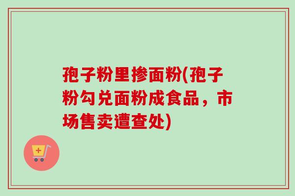 孢子粉里掺面粉(孢子粉勾兑面粉成食品,市场售卖遭查处)-第1张图片-卓越灵芝孢子粉 孢子粉里掺面粉(孢子粉勾兑面粉成食品,市场售卖遭查处)-第1张图片-卓越灵芝孢子粉