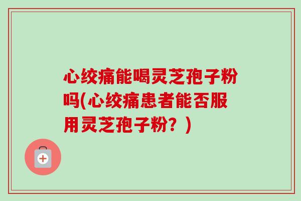 心绞痛能喝灵芝孢子粉吗(心绞痛患者能否服用灵芝孢子粉？)-第1张图片-卓越灵芝孢子粉