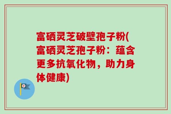 富硒灵芝破壁孢子粉(富硒灵芝孢子粉：蕴含更多抗氧化物，助力身体健康)-第1张图片-卓越灵芝孢子粉