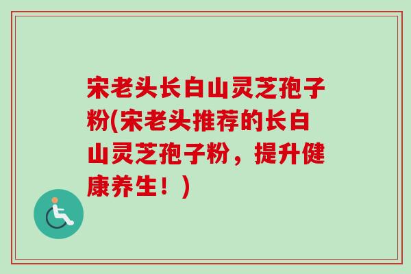 宋老头长白山灵芝孢子粉(宋老头推荐的长白山灵芝孢子粉,提升健康养生!)-第1张图片-卓越灵芝孢子粉 宋老头长白山灵芝孢子粉(宋老头推荐的长白山灵芝孢子粉,提升健康养生!)-第1张图片-卓越灵芝孢子粉