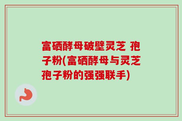 富硒酵母破壁灵芝 孢子粉(富硒酵母与灵芝孢子粉的强强联手)-第1张图片-卓越灵芝孢子粉