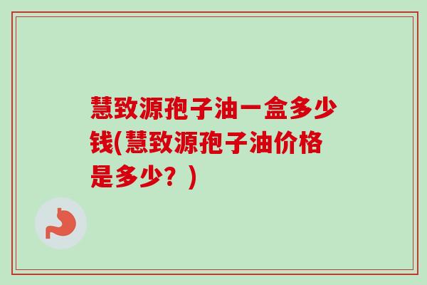 慧致源孢子油一盒多少钱(慧致源孢子油价格是多少?)-第1张图片-卓越灵芝孢子粉 慧致源孢子油一盒多少钱(慧致源孢子油价格是多少?)-第1张图片-卓越灵芝孢子粉