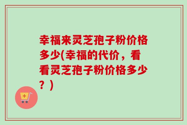 幸福来灵芝孢子粉价格多少(幸福的代价,看看灵芝孢子粉价格多少?)-第1张图片-卓越灵芝孢子粉 幸福来灵芝孢子粉价格多少(幸福的代价,看看灵芝孢子粉价格多少?)-第1张图片-卓越灵芝孢子粉