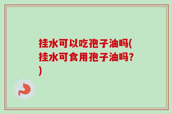 挂水可以吃孢子油吗(挂水可食用孢子油吗？)-第1张图片-卓越灵芝孢子粉