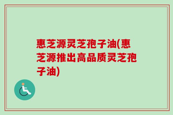 惠芝源灵芝孢子油(惠芝源推出高品质灵芝孢子油)-第1张图片-卓越灵芝孢子粉 惠芝源灵芝孢子油(惠芝源推出高品质灵芝孢子油)-第1张图片-卓越灵芝孢子粉