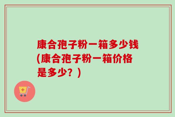 康合孢子粉一箱多少钱(康合孢子粉一箱价格是多少?)-第1张图片-卓越灵芝孢子粉 康合孢子粉一箱多少钱(康合孢子粉一箱价格是多少?)-第1张图片-卓越灵芝孢子粉