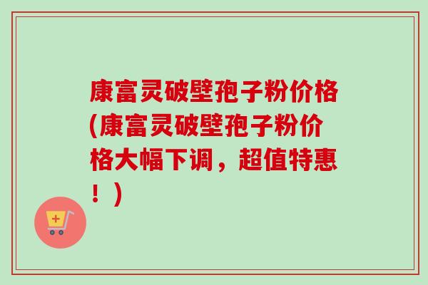 康富灵破壁孢子粉价格(康富灵破壁孢子粉价格大幅下调,超值特惠!)-第1张图片-卓越灵芝孢子粉 康富灵破壁孢子粉价格(康富灵破壁孢子粉价格大幅下调,超值特惠!)-第1张图片-卓越灵芝孢子粉