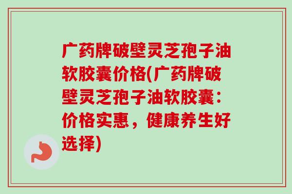 广药牌破壁灵芝孢子油软胶囊价格(广药牌破壁灵芝孢子油软胶囊:价格实惠,健康养生好选择)-第1张图片-卓越灵芝孢子粉 广药牌破壁灵芝孢子油软胶囊价格(广药牌破壁灵芝孢子油软胶囊:价格实惠,健康养生好选择)-第1张图片-卓越灵芝孢子粉