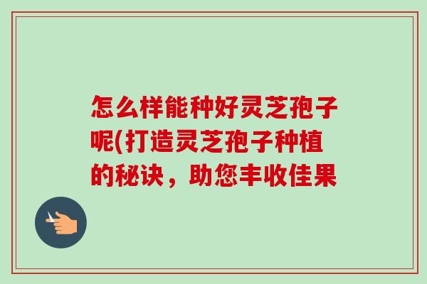 怎么样能种好灵芝孢子呢(打造灵芝孢子种植的秘诀,助您丰收佳果-第1张图片-卓越灵芝孢子粉 怎么样能种好灵芝孢子呢(打造灵芝孢子种植的秘诀,助您丰收佳果-第1张图片-卓越灵芝孢子粉