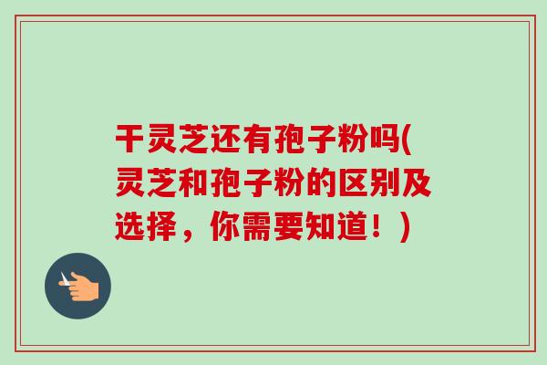 干灵芝还有孢子粉吗(灵芝和孢子粉的区别及选择,你需要知道!)-第1张图片-卓越灵芝孢子粉 干灵芝还有孢子粉吗(灵芝和孢子粉的区别及选择,你需要知道!)-第1张图片-卓越灵芝孢子粉
