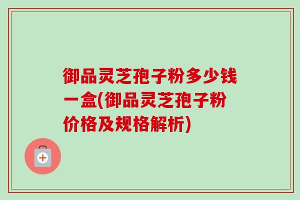 御品灵芝孢子粉多少钱一盒(御品灵芝孢子粉价格及规格解析)-第1张图片-卓越灵芝孢子粉 御品灵芝孢子粉多少钱一盒(御品灵芝孢子粉价格及规格解析)-第1张图片-卓越灵芝孢子粉