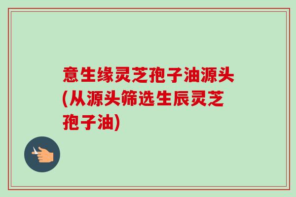 意生缘灵芝孢子油源头(从源头筛选生辰灵芝孢子油)-第1张图片-卓越灵芝孢子粉