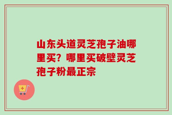 山东头道灵芝孢子油哪里买？哪里买破壁灵芝孢子粉最正宗-第1张图片-卓越灵芝孢子粉