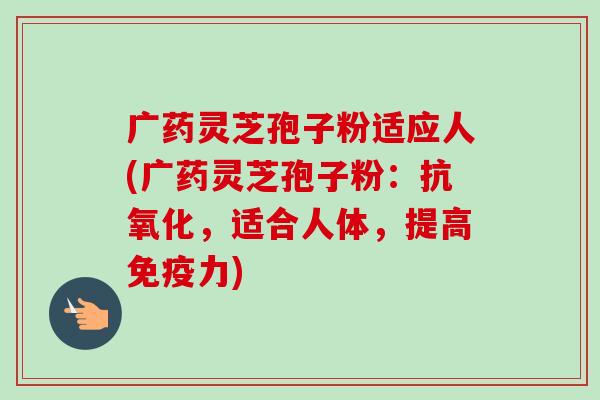 广药灵芝孢子粉适应人(广药灵芝孢子粉：抗氧化，适合人体，提高免疫力)-第1张图片-卓越灵芝孢子粉