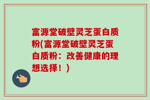 富源堂破壁灵芝蛋白质粉(富源堂破壁灵芝蛋白质粉：改善健康的理想选择！)-第1张图片-卓越灵芝孢子粉
