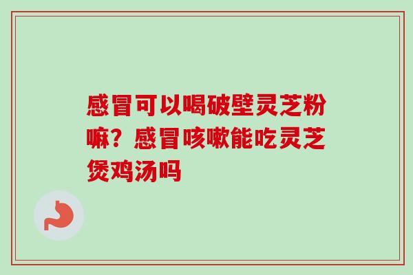 感冒可以喝破壁灵芝粉嘛？感冒咳嗽能吃灵芝煲鸡汤吗-第1张图片-卓越灵芝孢子粉