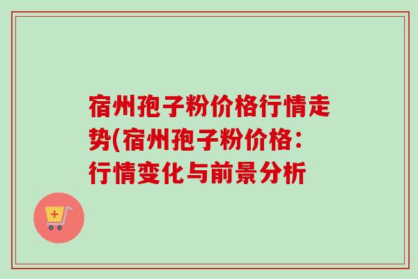 宿州孢子粉价格行情走势(宿州孢子粉价格:行情变化与前景分析-第1张图片-卓越灵芝孢子粉 宿州孢子粉价格行情走势(宿州孢子粉价格:行情变化与前景分析-第1张图片-卓越灵芝孢子粉