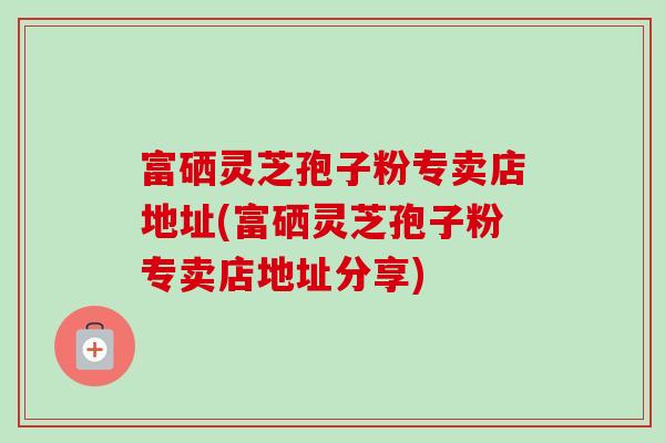 富硒灵芝孢子粉专卖店地址(富硒灵芝孢子粉专卖店地址分享)-第1张图片-卓越灵芝孢子粉 富硒灵芝孢子粉专卖店地址(富硒灵芝孢子粉专卖店地址分享)-第1张图片-卓越灵芝孢子粉