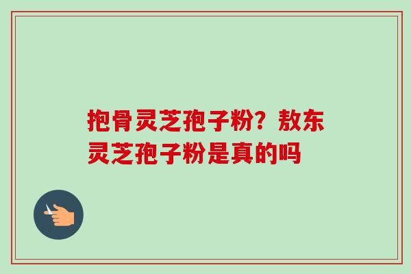 抱骨灵芝孢子粉?敖东灵芝孢子粉是真的吗-第1张图片-卓越灵芝孢子粉 抱骨灵芝孢子粉?敖东灵芝孢子粉是真的吗-第1张图片-卓越灵芝孢子粉