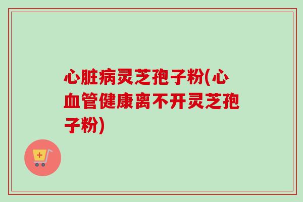 心脏病灵芝孢子粉(心血管健康离不开灵芝孢子粉)-第1张图片-卓越灵芝孢子粉 心脏病灵芝孢子粉(心血管健康离不开灵芝孢子粉)-第1张图片-卓越灵芝孢子粉